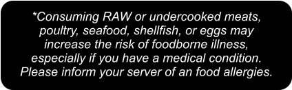 *Consuming RAW or undercooked meats,  poultry, seafood, shellfish, or eggs may  increase the risk of foodborne illness,  especially if you have a medical condition.  Please inform your server of an food allergies.
