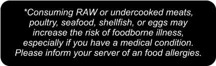 *Consuming RAW or undercooked meats,  poultry, seafood, shellfish, or eggs may  increase the risk of foodborne illness,  especially if you have a medical condition.  Please inform your server of an food allergies.